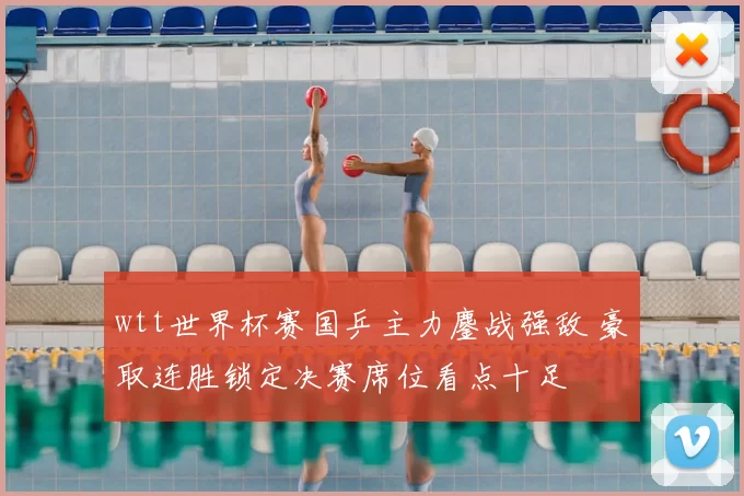 wtt世界杯赛国乒主力鏖战强敌 豪取连胜锁定决赛席位看点十足