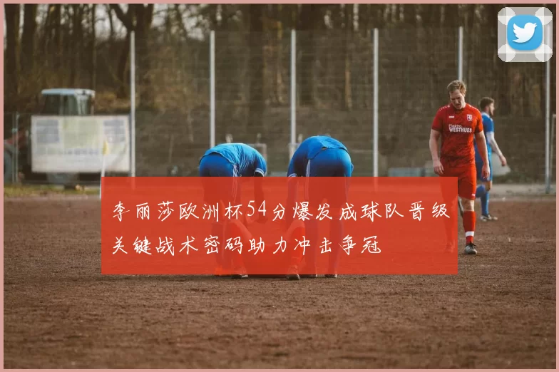 李丽莎欧洲杯54分爆发成球队晋级关键战术密码助力冲击争冠
