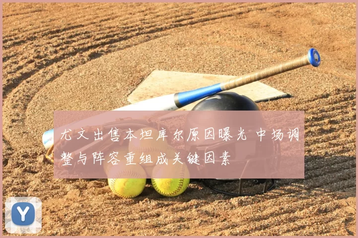 尤文出售本坦库尔原因曝光 中场调整与阵容重组成关键因素