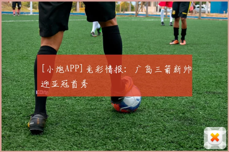 [小炮APP]竞彩情报：广岛三箭新帅迎亚冠首秀