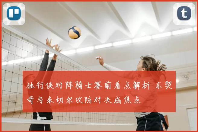 独行侠对阵骑士赛前看点解析 东契奇与米切尔攻防对决成焦点