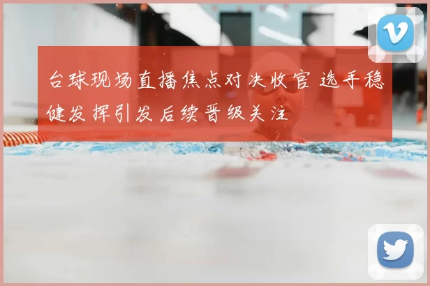 台球现场直播焦点对决收官 选手稳健发挥引发后续晋级关注