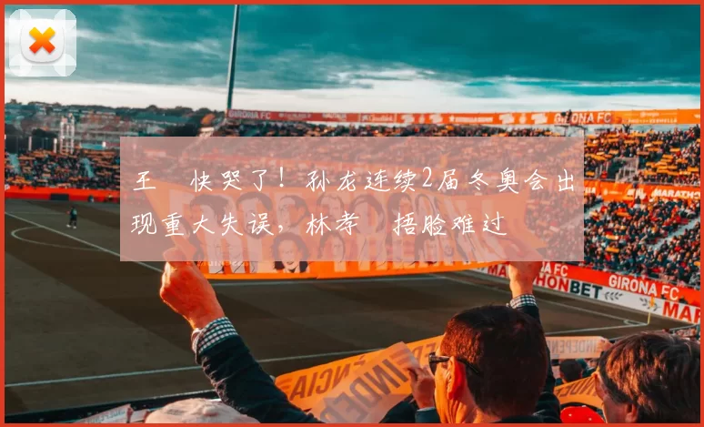 王濛快哭了！孙龙连续2届冬奥会出现重大失误，林孝埈捂脸难过