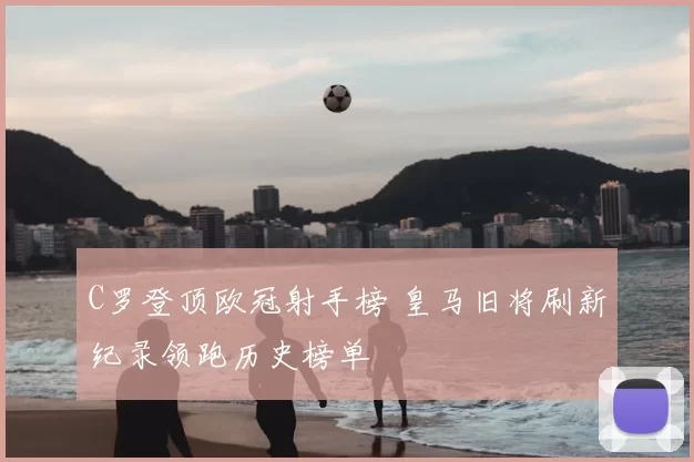 C罗登顶欧冠射手榜 皇马旧将刷新纪录领跑历史榜单