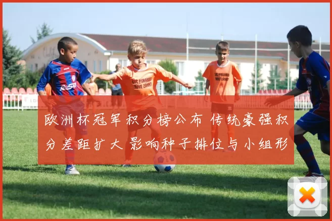 欧洲杯冠军积分榜公布 传统豪强积分差距扩大 影响种子排位与小组形势