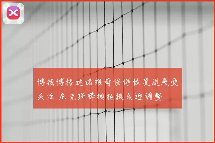 博扬博格达诺维奇伤停恢复进展受关注 尼克斯锋线轮换或迎调整