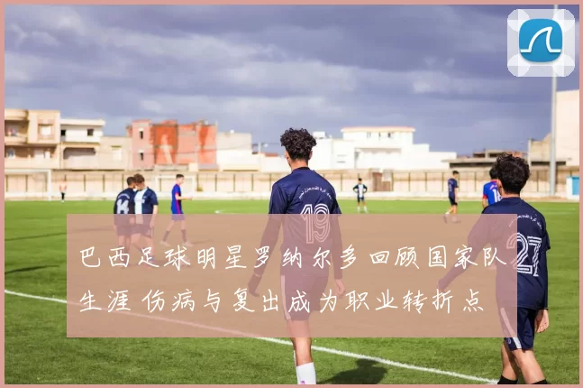 巴西足球明星罗纳尔多回顾国家队生涯 伤病与复出成为职业转折点