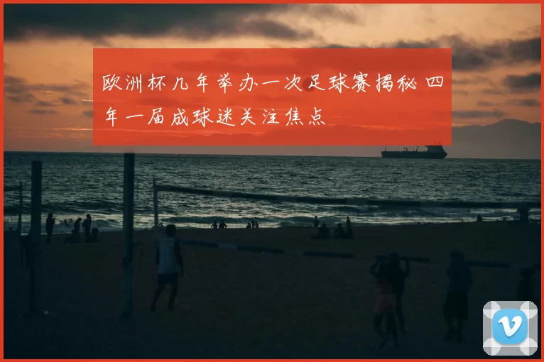 欧洲杯几年举办一次足球赛揭秘 四年一届成球迷关注焦点
