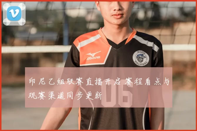 印尼乙组联赛直播开启 赛程看点与观赛渠道同步更新