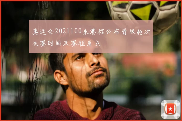 奥运会2021100米赛程公布晋级轮次决赛时间及赛程看点