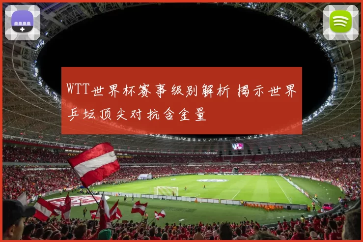 WTT世界杯赛事级别解析 揭示世界乒坛顶尖对抗含金量