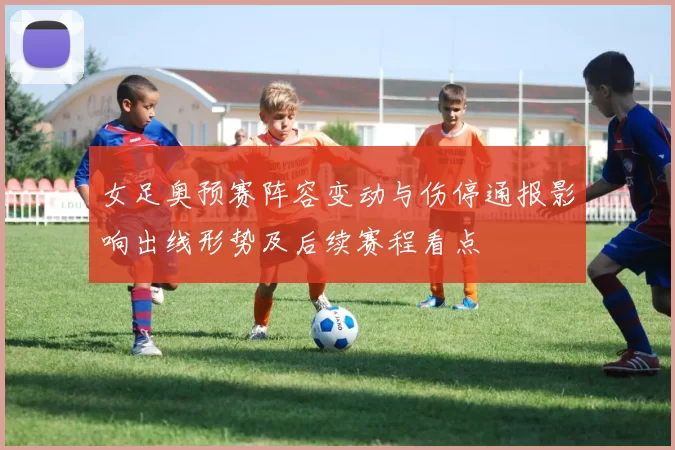 女足奥预赛阵容变动与伤停通报影响出线形势及后续赛程看点
