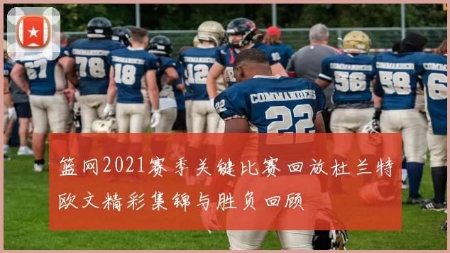 篮网2021赛季关键比赛回放杜兰特欧文精彩集锦与胜负回顾