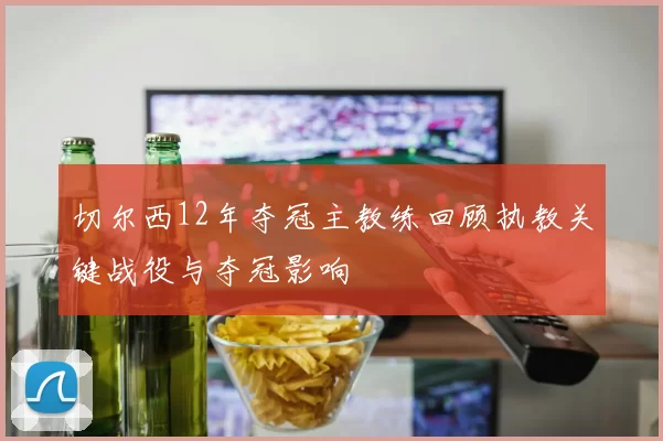 切尔西12年夺冠主教练回顾执教关键战役与夺冠影响