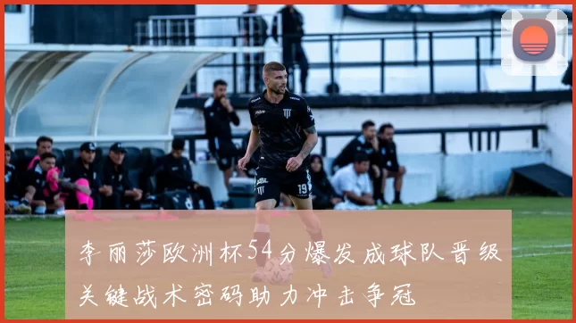 李丽莎欧洲杯54分爆发成球队晋级关键战术密码助力冲击争冠