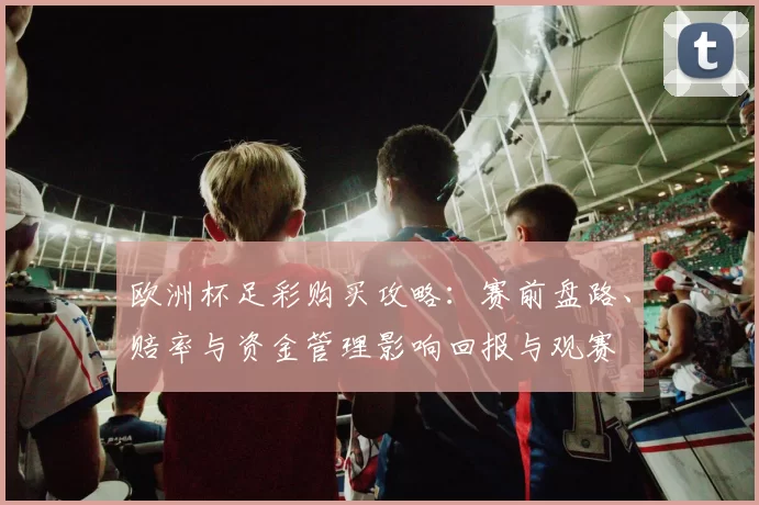 欧洲杯足彩购买攻略：赛前盘路、赔率与资金管理影响回报与观赛