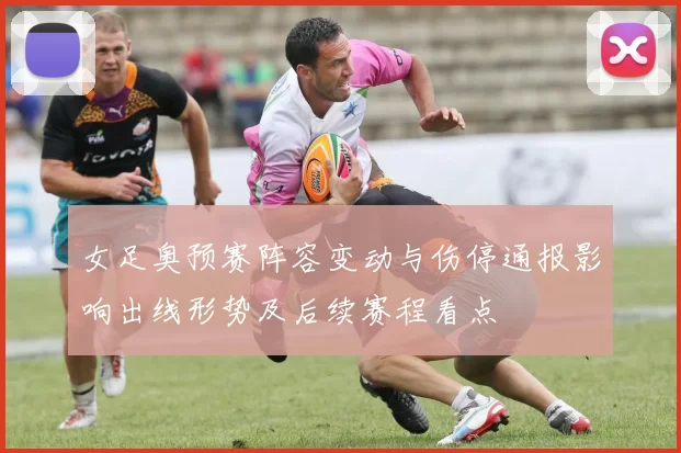 女足奥预赛阵容变动与伤停通报影响出线形势及后续赛程看点