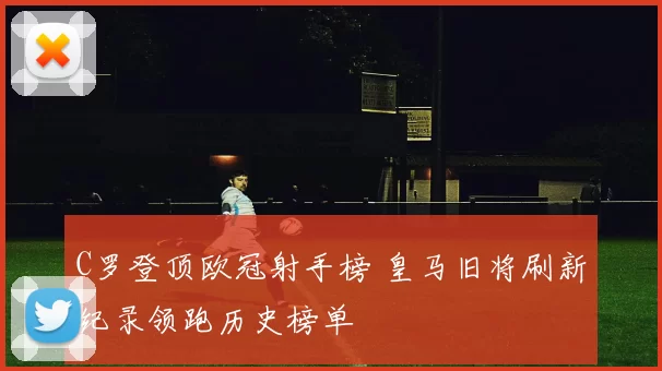 C罗登顶欧冠射手榜 皇马旧将刷新纪录领跑历史榜单