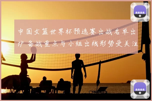 中国女篮世界杯预选赛出战名单出炉 备战重点与小组出线形势受关注