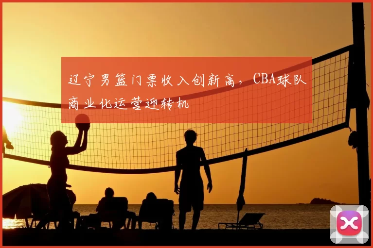 辽宁男篮门票收入创新高,CBA球队商业化运营迎转机