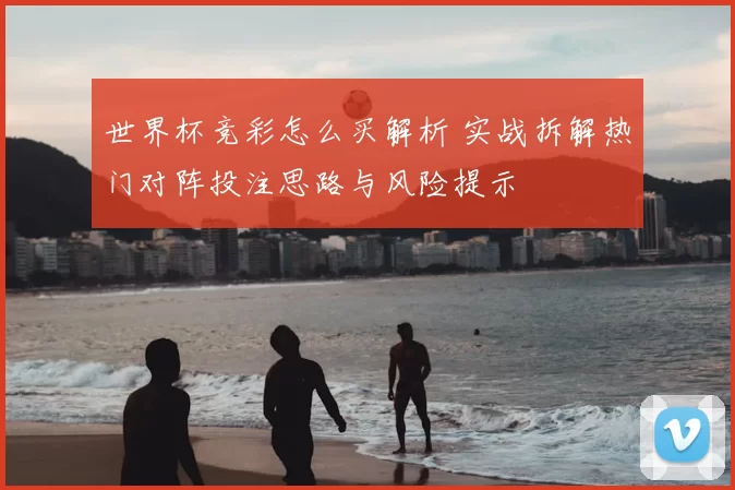 世界杯竞彩怎么买解析 实战拆解热门对阵投注思路与风险提示