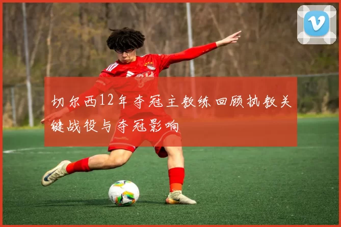 切尔西12年夺冠主教练回顾执教关键战役与夺冠影响