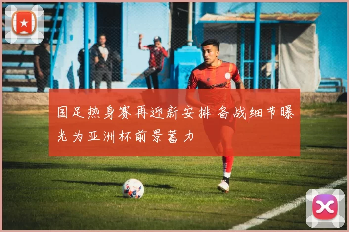 国足热身赛再迎新安排 备战细节曝光为亚洲杯前景蓄力