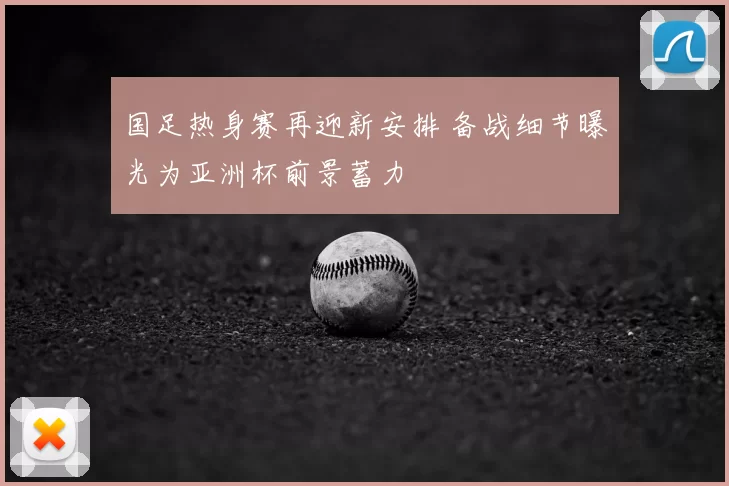 国足热身赛再迎新安排 备战细节曝光为亚洲杯前景蓄力