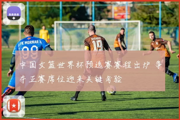 中国女篮世界杯预选赛赛程出炉 争夺正赛席位迎来关键考验