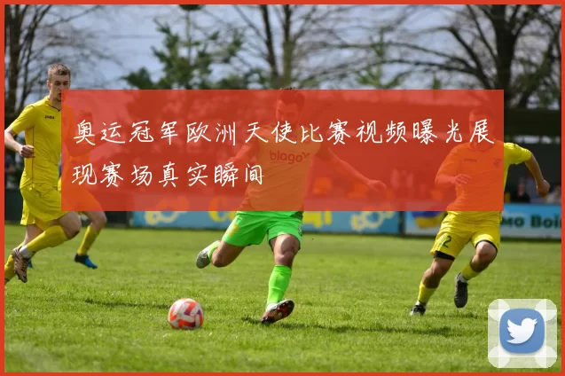 奥运冠军欧洲天使比赛视频曝光展现赛场真实瞬间