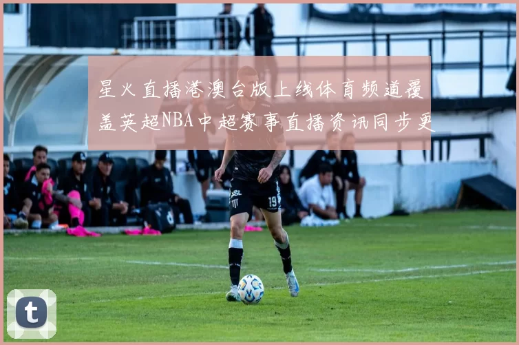 星火直播港澳台版上线体育频道覆盖英超NBA中超赛事直播资讯同步更新