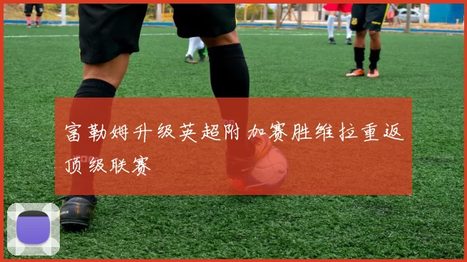 富勒姆升级英超附加赛胜维拉重返顶级联赛