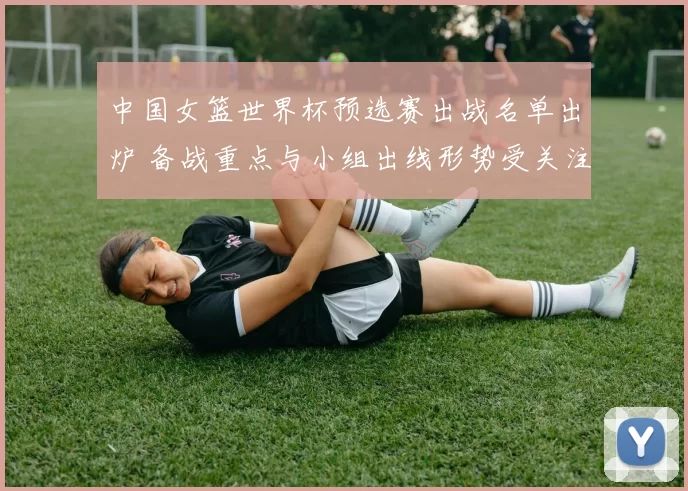中国女篮世界杯预选赛出战名单出炉 备战重点与小组出线形势受关注