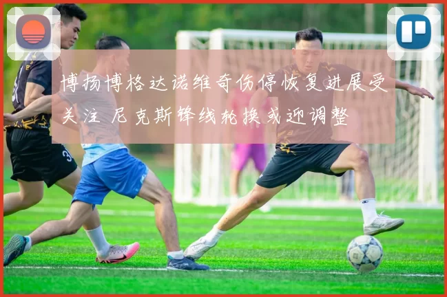 博扬博格达诺维奇伤停恢复进展受关注 尼克斯锋线轮换或迎调整