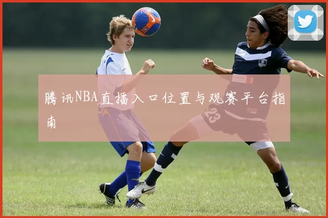 腾讯NBA直播入口位置与观赛平台指南