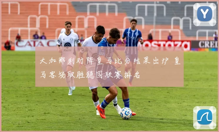 大加那利对阵皇马比分结果出炉 皇马客场取胜稳固联赛排名