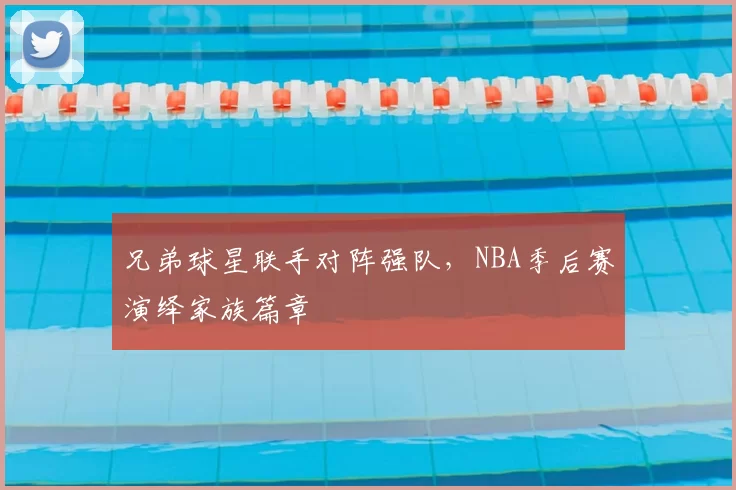 兄弟球星联手对阵强队,NBA季后赛演绎家族篇章