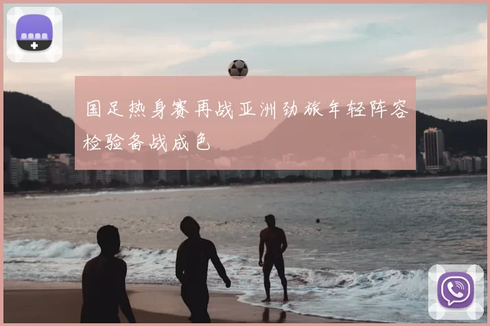 国足热身赛再战亚洲劲旅年轻阵容检验备战成色