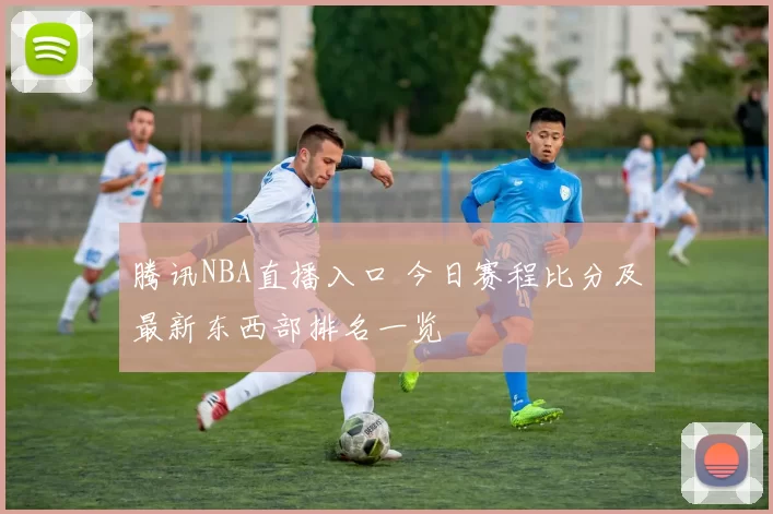 腾讯NBA直播入口 今日赛程比分及最新东西部排名一览