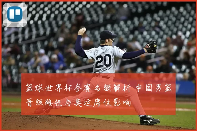 篮球世界杯参赛名额解析 中国男篮晋级路径与奥运席位影响