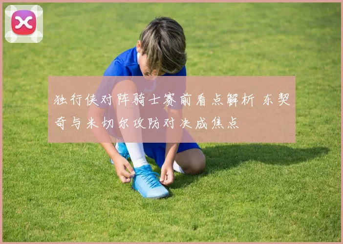 独行侠对阵骑士赛前看点解析 东契奇与米切尔攻防对决成焦点