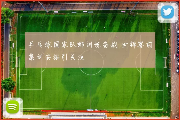 乒乓球国家队哪训练备战 世锦赛前集训安排引关注