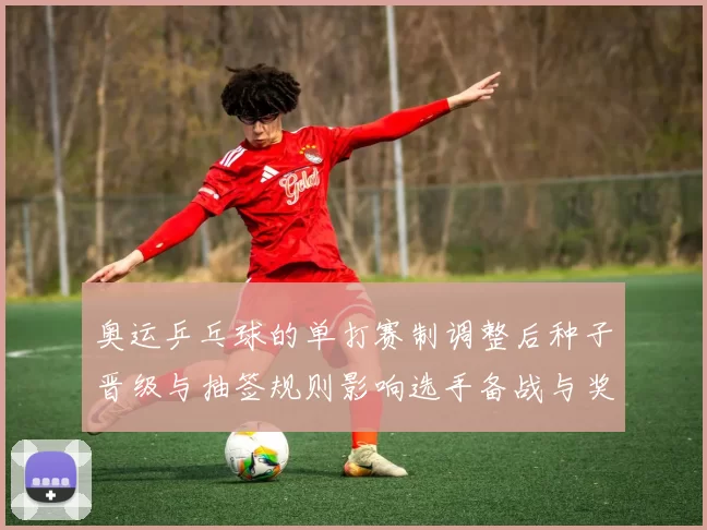 奥运乒乓球的单打赛制调整后种子晋级与抽签规则影响选手备战与奖牌争夺