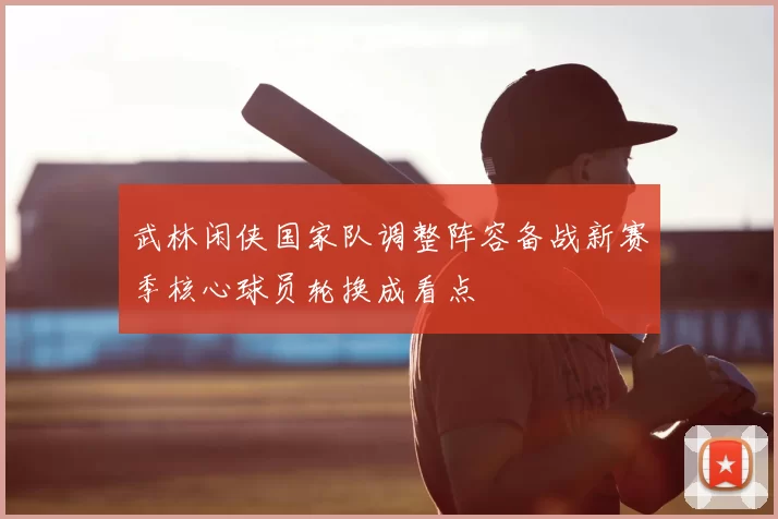 武林闲侠国家队调整阵容备战新赛季核心球员轮换成看点