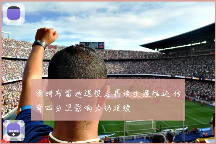 汤姆布雷迪退役后再谈生涯轨迹 传奇四分卫影响力仍延续