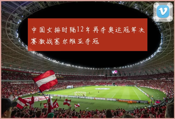 中国女排时隔12年再夺奥运冠军决赛激战塞尔维亚夺冠