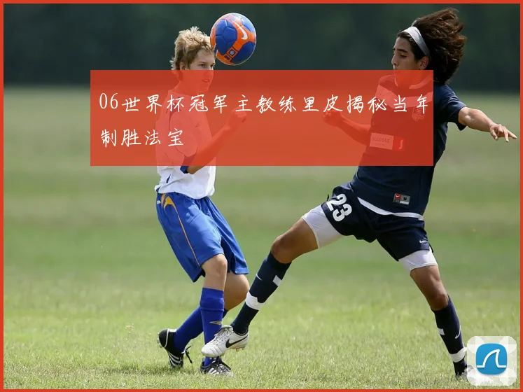 06世界杯冠军主教练里皮揭秘当年制胜法宝