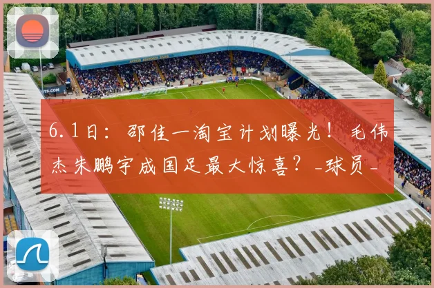 6.1日：邵佳一淘宝计划曝光！毛伟杰朱鹏宇成国足最大惊喜？_球员_比赛_数据