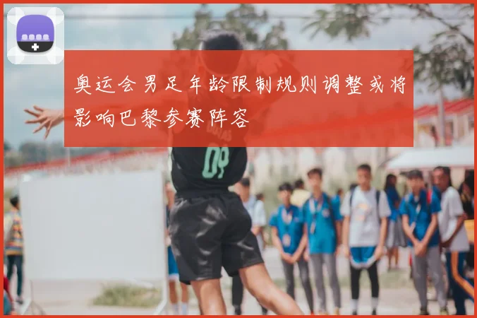 奥运会男足年龄限制规则调整或将影响巴黎参赛阵容