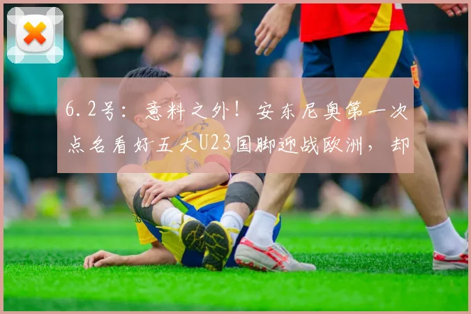 6.2号：意料之外！安东尼奥第一次点名看好五大U23国脚迎战欧洲，却没有拜合拉木_王钰栋_徐彬_机会